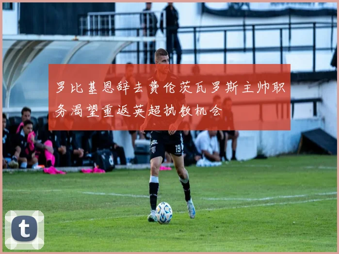 罗比基恩辞去费伦茨瓦罗斯主帅职务渴望重返英超执教机会