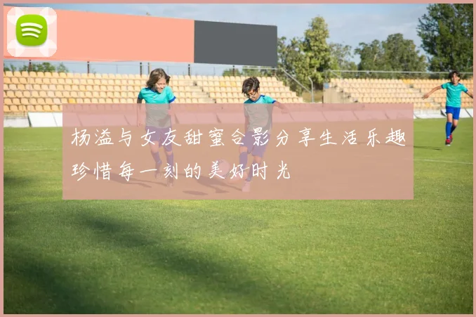 杨溢与女友甜蜜合影分享生活乐趣珍惜每一刻的美好时光