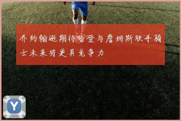 乔约翰逊期待哈登与詹姆斯联手骑士未来将更具竞争力