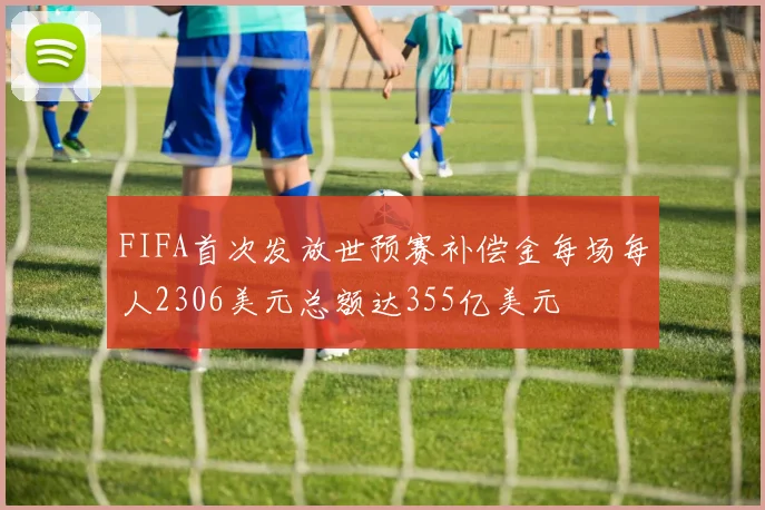 FIFA首次发放世预赛补偿金每场每人2306美元总额达355亿美元