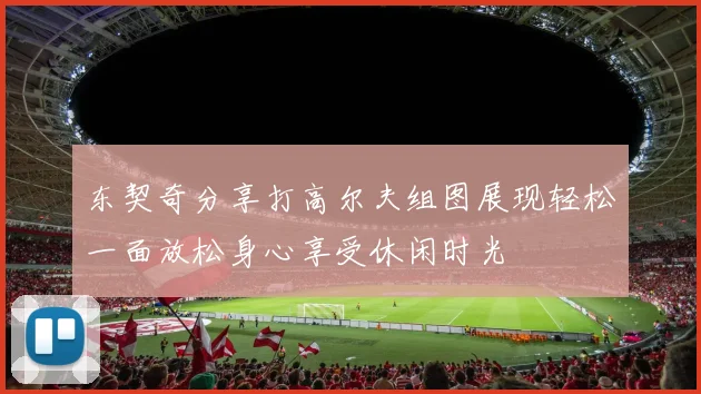 东契奇分享打高尔夫组图展现轻松一面放松身心享受休闲时光