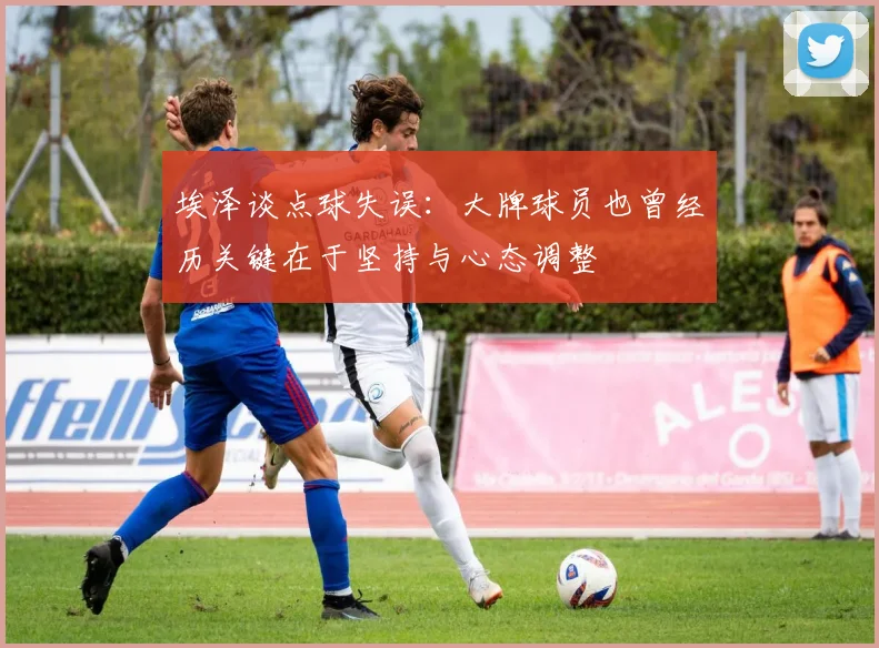 埃泽谈点球失误：大牌球员也曾经历关键在于坚持与心态调整
