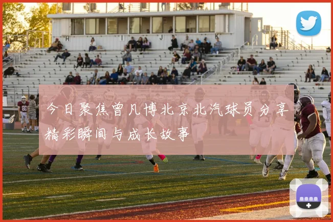 今日聚焦曾凡博北京北汽球员分享精彩瞬间与成长故事