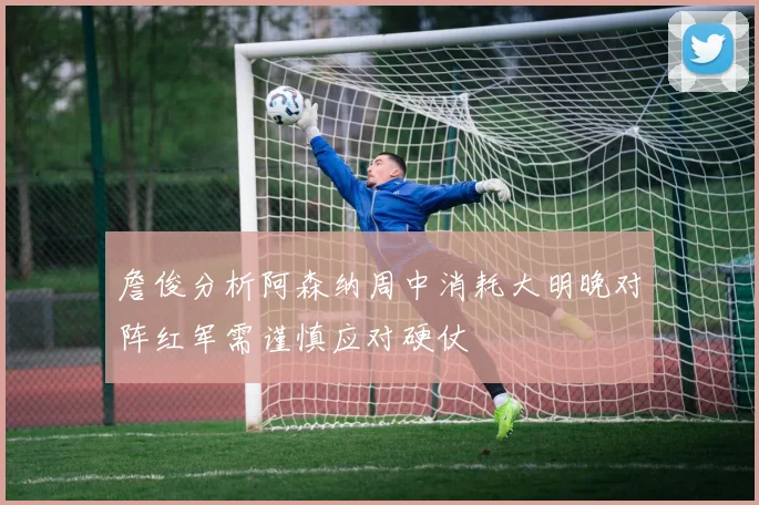 詹俊分析阿森纳周中消耗大明晚对阵红军需谨慎应对硬仗