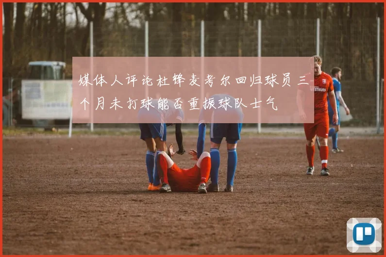 媒体人评论杜锋麦考尔回归球员三个月未打球能否重振球队士气