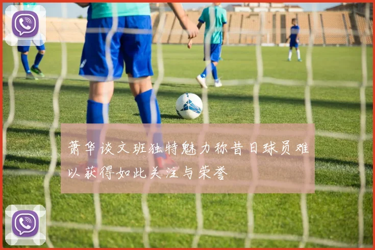 萧华谈文班独特魅力称昔日球员难以获得如此关注与荣誉