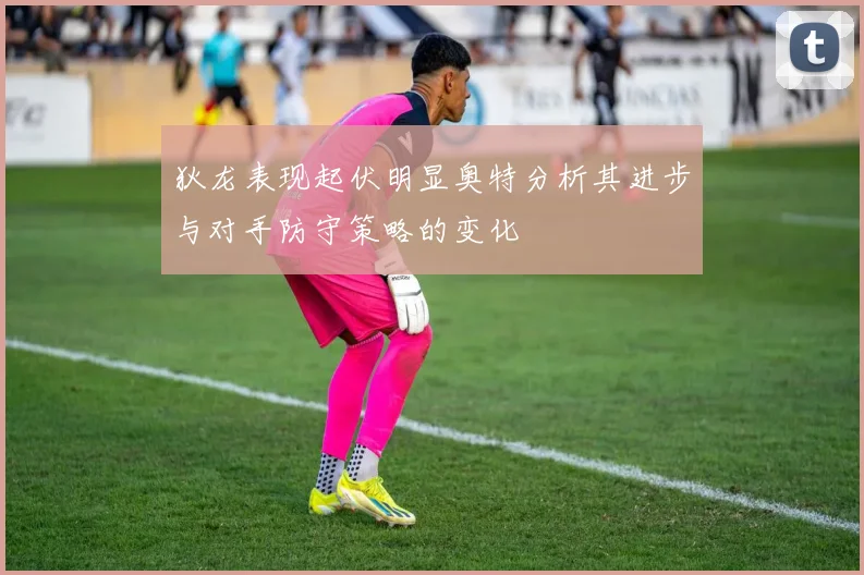 狄龙表现起伏明显奥特分析其进步与对手防守策略的变化