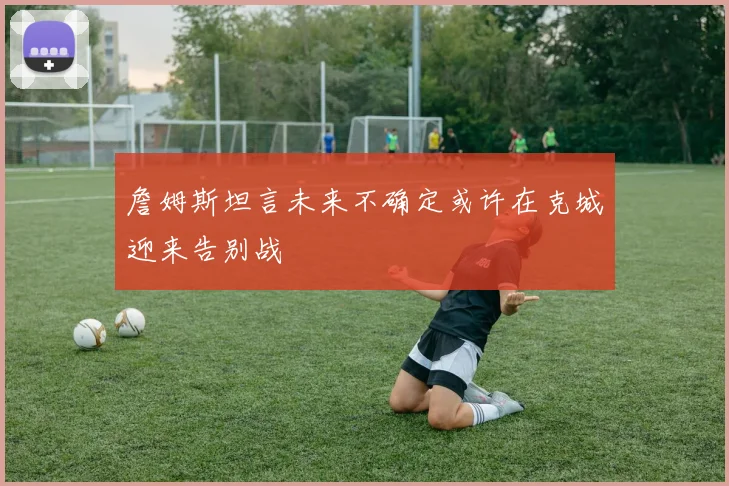 詹姆斯坦言未来不确定或许在克城迎来告别战