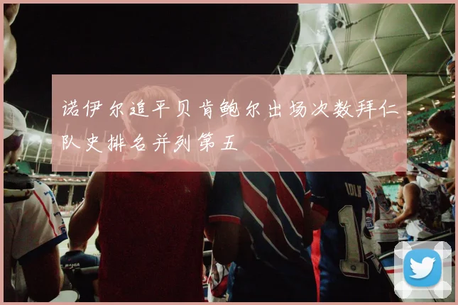 诺伊尔追平贝肯鲍尔出场次数拜仁队史排名并列第五