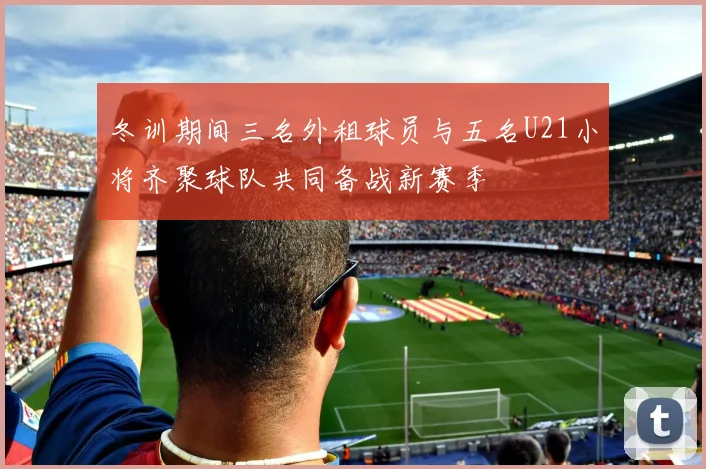 冬训期间三名外租球员与五名U21小将齐聚球队共同备战新赛季