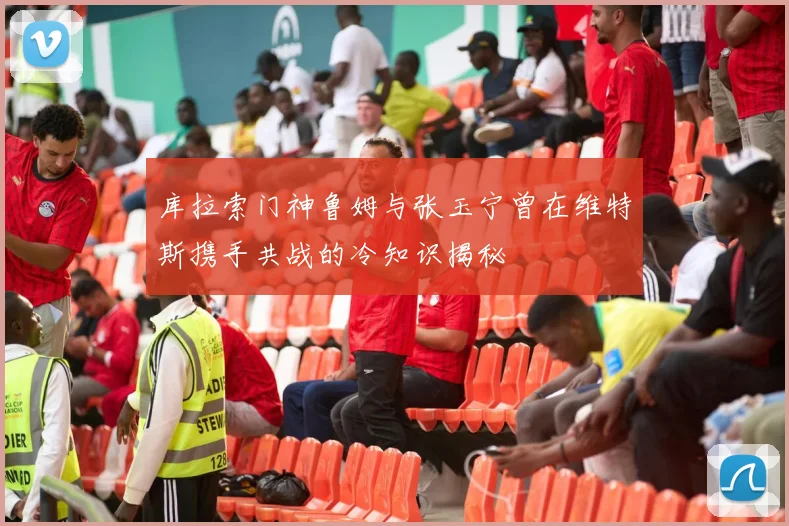 库拉索门神鲁姆与张玉宁曾在维特斯携手共战的冷知识揭秘