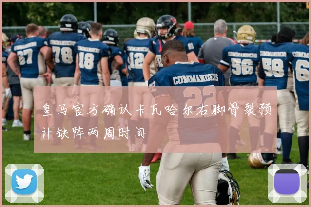皇马官方确认卡瓦哈尔右脚骨裂预计缺阵两周时间