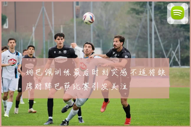 姆巴佩训练最后时刻突感不适将缺席对阵巴萨比赛引发关注